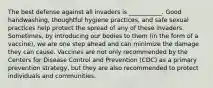 The best defense against all invaders is ___________. Good handwashing, thoughtful hygiene practices, and safe sexual practices help protect the spread of any of these invaders. Sometimes, by introducing our bodies to them (in the form of a vaccine), we are one step ahead and can minimize the damage they can cause.​ Vaccines are not only recommended by the Centers for Disease Control and Prevention (CDC) as a primary prevention strategy, but they are also recommended to protect individuals and communities.​