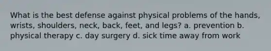 What is the best defense against physical problems of the hands, wrists, shoulders, neck, back, feet, and legs? a. prevention b. physical therapy c. day surgery d. sick time away from work