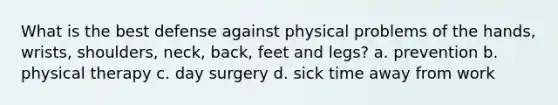 What is the best defense against physical problems of the hands, wrists, shoulders, neck, back, feet and legs? a. prevention b. physical therapy c. day surgery d. sick time away from work