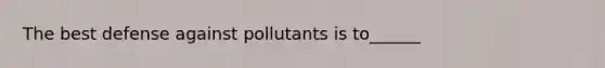 The best defense against pollutants is to______