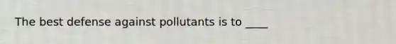 The best defense against pollutants is to ____