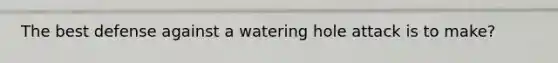 The best defense against a watering hole attack is to make?