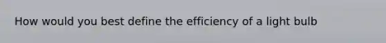 How would you best define the efficiency of a light bulb