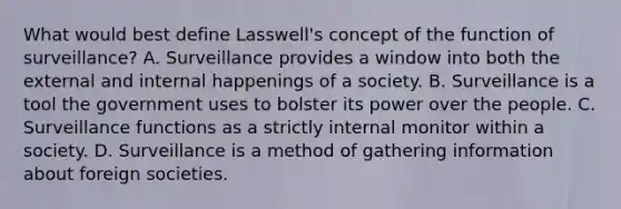 What would best define Lasswell's concept of the function of surveillance? A. Surveillance provides a window into both the external and internal happenings of a society. B. Surveillance is a tool the government uses to bolster its power over the people. C. Surveillance functions as a strictly internal monitor within a society. D. Surveillance is a method of gathering information about foreign societies.