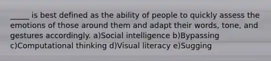 _____ is best defined as the ability of people to quickly assess the emotions of those around them and adapt their words, tone, and gestures accordingly. a)Social intelligence b)Bypassing c)Computational thinking d)Visual literacy e)Sugging