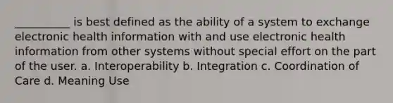 __________ is best defined as the ability of a system to exchange electronic health information with and use electronic health information from other systems without special effort on the part of the user. a. Interoperability b. Integration c. Coordination of Care d. Meaning Use