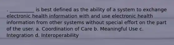 . __________ is best defined as the ability of a system to exchange electronic health information with and use electronic health information from other systems without special effort on the part of the user. a. Coordination of Care b. Meaningful Use c. Integration d. Interoperability