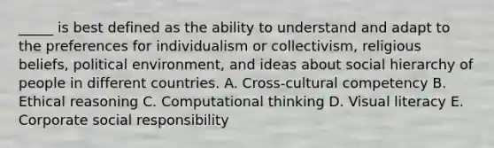 _____ is best defined as the ability to understand and adapt to the preferences for individualism or collectivism, religious beliefs, political environment, and ideas about social hierarchy of people in different countries. A. Cross-cultural competency B. Ethical reasoning C. Computational thinking D. Visual literacy E. Corporate social responsibility