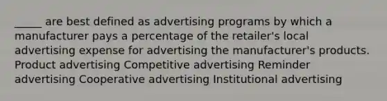 _____ are best defined as advertising programs by which a manufacturer pays a percentage of the retailer's local advertising expense for advertising the manufacturer's products. Product advertising Competitive advertising Reminder advertising Cooperative advertising Institutional advertising