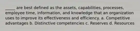 _____ are best defined as the assets, capabilities, processes, employee time, information, and knowledge that an organization uses to improve its effectiveness and efficiency. a. Competitive advantages b. Distinctive competencies c. Reserves d. Resources