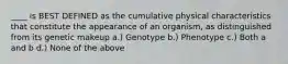 ____ is BEST DEFINED as the cumulative physical characteristics that constitute the appearance of an organism, as distinguished from its genetic makeup a.) Genotype b.) Phenotype c.) Both a and b d.) None of the above