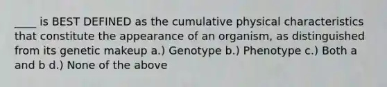 ____ is BEST DEFINED as the cumulative physical characteristics that constitute the appearance of an organism, as distinguished from its genetic makeup a.) Genotype b.) Phenotype c.) Both a and b d.) None of the above