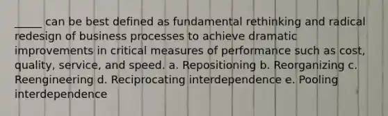 _____ can be best defined as fundamental rethinking and radical redesign of business processes to achieve dramatic improvements in critical measures of performance such as cost, quality, service, and speed. a. Repositioning b. Reorganizing c. Reengineering d. Reciprocating interdependence e. Pooling interdependence