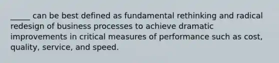 _____ can be best defined as fundamental rethinking and radical redesign of business processes to achieve dramatic improvements in critical measures of performance such as cost, quality, service, and speed.