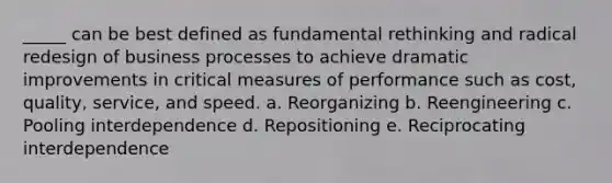 _____ can be best defined as fundamental rethinking and radical redesign of business processes to achieve dramatic improvements in critical measures of performance such as cost, quality, service, and speed. a. Reorganizing b. Reengineering c. Pooling interdependence d. Repositioning e. Reciprocating interdependence