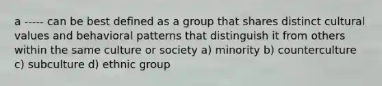 a ----- can be best defined as a group that shares distinct cultural values and behavioral patterns that distinguish it from others within the same culture or society a) minority b) counterculture c) subculture d) ethnic group