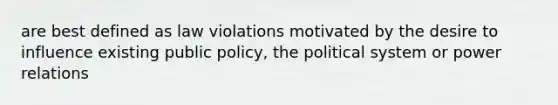 are best defined as law violations motivated by the desire to influence existing public policy, the political system or power relations