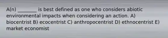 A(n) ________ is best defined as one who considers abiotic environmental impacts when considering an action. A) biocentrist B) ecocentrist C) anthropocentrist D) ethnocentrist E) market economist