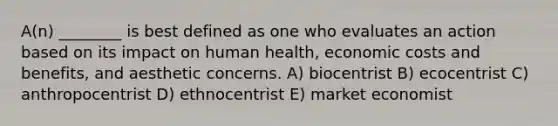 A(n) ________ is best defined as one who evaluates an action based on its impact on human health, economic costs and benefits, and aesthetic concerns. A) biocentrist B) ecocentrist C) anthropocentrist D) ethnocentrist E) market economist