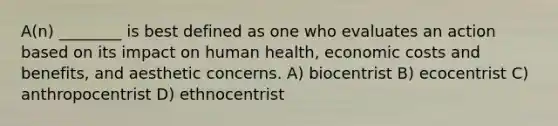 A(n) ________ is best defined as one who evaluates an action based on its impact on human health, economic costs and benefits, and aesthetic concerns. A) biocentrist B) ecocentrist C) anthropocentrist D) ethnocentrist