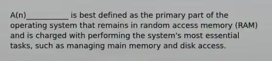 A(n)___________ is best defined as the primary part of the operating system that remains in random access memory (RAM) and is charged with performing the system's most essential tasks, such as managing main memory and disk access.