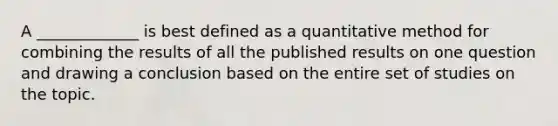 A _____________ is best defined as a quantitative method for combining the results of all the published results on one question and drawing a conclusion based on the entire set of studies on the topic.