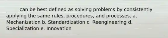 _____ can be best defined as solving problems by consistently applying the same rules, procedures, and processes. a. Mechanization b. Standardization c. Reengineering d. Specialization e. Innovation