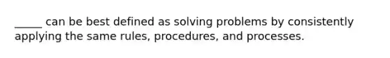 _____ can be best defined as solving problems by consistently applying the same rules, procedures, and processes.