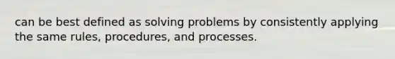 can be best defined as solving problems by consistently applying the same rules, procedures, and processes.