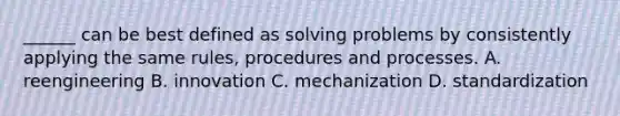 ______ can be best defined as solving problems by consistently applying the same rules, procedures and processes. A. reengineering B. innovation C. mechanization D. standardization