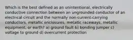 Which is the best defined as an unintentional, electrically conductive connection between an ungrounded conductor of an electrical circuit and the normally non-current-carrying conductors, metallic enclosures, metallic raceways, metallic equipment, or earth? a) ground fault b) bonding jumper c) voltage to ground d) overcurrent protection