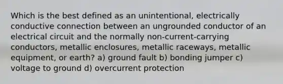 Which is the best defined as an unintentional, electrically conductive connection between an ungrounded conductor of an electrical circuit and the normally non-current-carrying conductors, metallic enclosures, metallic raceways, metallic equipment, or earth? a) ground fault b) bonding jumper c) voltage to ground d) overcurrent protection