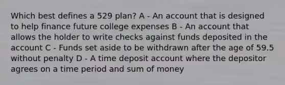 Which best defines a 529 plan? A - An account that is designed to help finance future college expenses B - An account that allows the holder to write checks against funds deposited in the account C - Funds set aside to be withdrawn after the age of 59.5 without penalty D - A time deposit account where the depositor agrees on a time period and sum of money