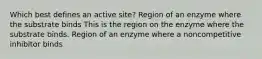 Which best defines an active site? Region of an enzyme where the substrate binds This is the region on the enzyme where the substrate binds. Region of an enzyme where a noncompetitive inhibitor binds