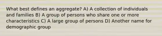 What best defines an aggregate?​ A) A collection of individuals and families​ B) A group of persons who share one or more characteristics​ C) A large group of persons D) Another name for demographic group​