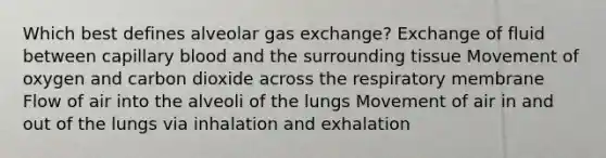 Which best defines alveolar gas exchange? Exchange of fluid between capillary blood and the surrounding tissue Movement of oxygen and carbon dioxide across the respiratory membrane Flow of air into the alveoli of the lungs Movement of air in and out of the lungs via inhalation and exhalation