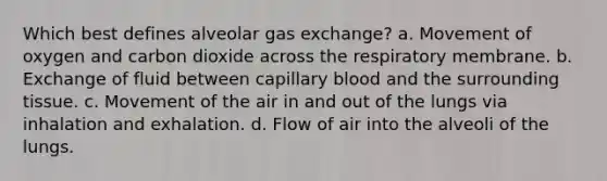 Which best defines alveolar gas exchange? a. Movement of oxygen and carbon dioxide across the respiratory membrane. b. Exchange of fluid between capillary blood and the surrounding tissue. c. Movement of the air in and out of the lungs via inhalation and exhalation. d. Flow of air into the alveoli of the lungs.