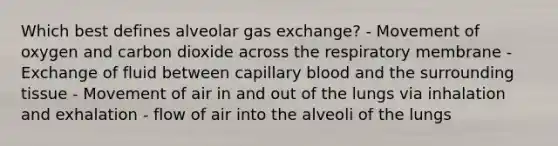 Which best defines alveolar gas exchange? - Movement of oxygen and carbon dioxide across the respiratory membrane - Exchange of fluid between capillary blood and the surrounding tissue - Movement of air in and out of the lungs via inhalation and exhalation - flow of air into the alveoli of the lungs