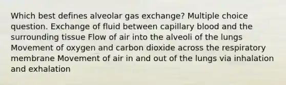 Which best defines alveolar gas exchange? Multiple choice question. Exchange of fluid between capillary blood and the surrounding tissue Flow of air into the alveoli of the lungs Movement of oxygen and carbon dioxide across the respiratory membrane Movement of air in and out of the lungs via inhalation and exhalation