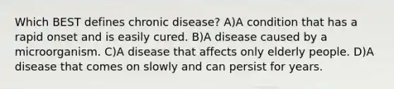 Which BEST defines chronic disease? A)A condition that has a rapid onset and is easily cured. B)A disease caused by a microorganism. C)A disease that affects only elderly people. D)A disease that comes on slowly and can persist for years.