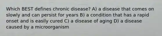 Which BEST defines chronic disease? A) a disease that comes on slowly and can persist for years B) a condition that has a rapid onset and is easily cured C) a disease of aging D) a disease caused by a microorganism