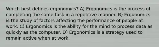 Which best defines ergonomics? A) Ergonomics is the process of completing the same task in a repetitive manner. B) Ergonomics is the study of factors affecting the performance of people at work. C) Ergonomics is the ability for the mind to process data as quickly as the computer. D) Ergonomics is a strategy used to remain active when at work.