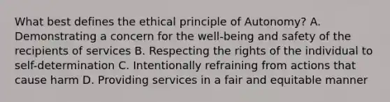 What best defines the ethical principle of Autonomy? A. Demonstrating a concern for the well-being and safety of the recipients of services B. Respecting the rights of the individual to self-determination C. Intentionally refraining from actions that cause harm D. Providing services in a fair and equitable manner