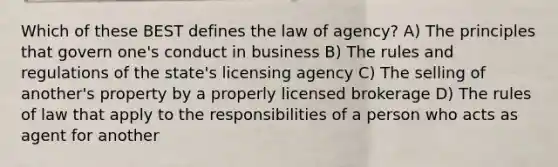 Which of these BEST defines the law of agency? A) The principles that govern one's conduct in business B) The rules and regulations of the state's licensing agency C) The selling of another's property by a properly licensed brokerage D) The rules of law that apply to the responsibilities of a person who acts as agent for another