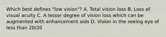 Which best defines "low vision"? A. Total vision loss B. Loss of visual acuity C. A lesser degree of vision loss which can be augmented with enhancement aids D. Vision in the seeing eye of <a href='https://www.questionai.com/knowledge/k7BtlYpAMX-less-than' class='anchor-knowledge'>less than</a> 20/20