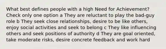 What best defines people with a high Need for Achievement? Check only one option a They are reluctant to play the bad-guy role b They seek close relationships, desire to be like others, enjoy social activities and seek to belong c They like influencing others and seek positions of authority d They are goal oriented, take moderate risks, desire concrete feedback and work hard