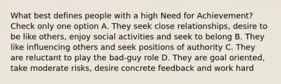 What best defines people with a high Need for Achievement? Check only one option A. They seek close relationships, desire to be like others, enjoy social activities and seek to belong B. They like influencing others and seek positions of authority C. They are reluctant to play the bad-guy role D. They are goal oriented, take moderate risks, desire concrete feedback and work hard