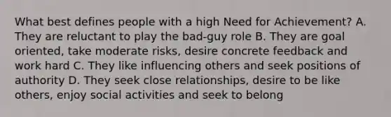 What best defines people with a high Need for Achievement? A. They are reluctant to play the bad-guy role B. They are goal oriented, take moderate risks, desire concrete feedback and work hard C. They like influencing others and seek positions of authority D. They seek close relationships, desire to be like others, enjoy social activities and seek to belong