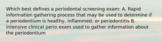 Which best defines a periodontal screening exam: A. Rapid information gathering process that may be used to determine if a periodontium is healthy, inflammed, or periodontitis B. intensive clinical perio exam used to gather information about the periodontium