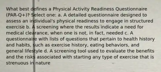 What best defines a Physical Activity Readiness Questionnaire (PAR-Q+)? Select one: a. A detailed questionnaire designed to assess an individual's physical readiness to engage in structured exercise b. A screening where the results indicate a need for medical clearance, when one is not, in fact, needed c. A questionnaire with lists of questions that pertain to health history and habits, such as exercise history, eating behaviors, and general lifestyle d. A screening tool used to evaluate the benefits and the risks associated with starting any type of exercise that is strenuous in nature